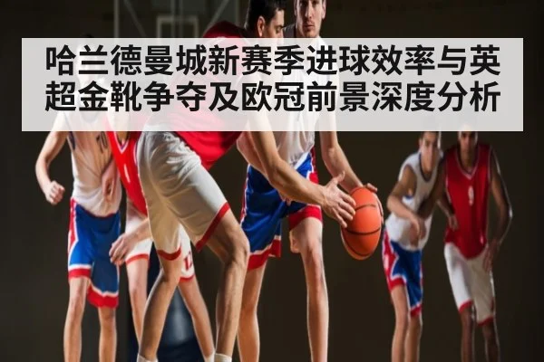 哈兰德曼城新赛季进球效率与英超金靴争夺及欧冠前景深度分析