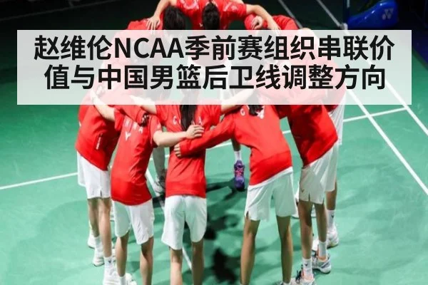 赵维伦NCAA季前赛组织串联价值与中国男篮后卫线调整方向