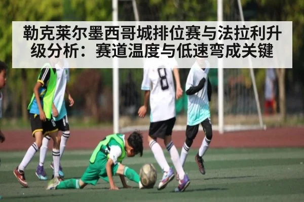 勒克莱尔墨西哥城排位赛与法拉利升级分析:赛道温度与低速弯成关键