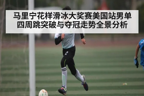 马里宁花样滑冰大奖赛美国站男单四周跳突破与夺冠走势全景分析