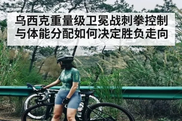 乌西克重量级卫冕战刺拳控制与体能分配如何决定胜负走向